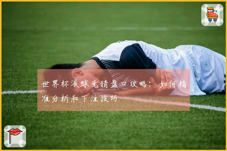 世界杯滚球竞猜盘口攻略：如何精准分析和下注技巧