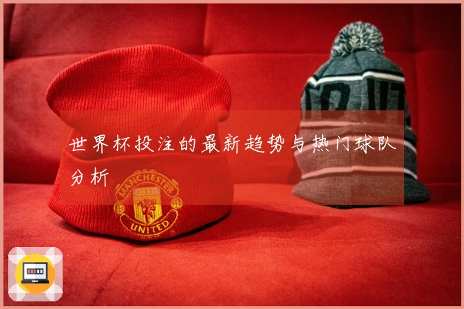 世界杯投注的最新趋势与热门球队分析