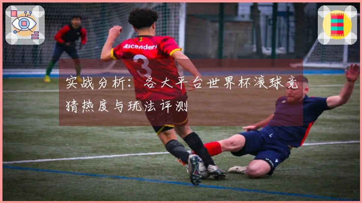 实战分析：各大平台世界杯滚球竞猜热度与玩法评测