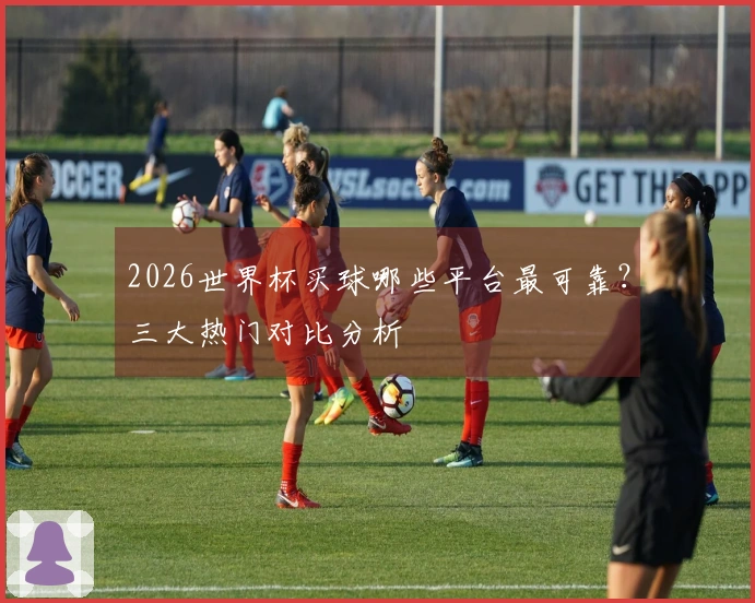 2026世界杯买球哪些平台最可靠？三大热门对比分析